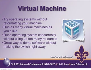 Virtual Machine
  •Try operating systems without
   reformatting your machine
  •Run as many virtual machines as
   youʼd like
  •Runs operating system concurrently
   without using up too many resources
  •Great way to demo software without
   making the switch right away


                                   http://www.virtualbox.org/




Monday, June 14, 2010
 