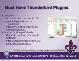 Must Have Thunderbird Plugins
  • Lightening
     • Adds a Sunbird (another Mozilla
       product) type calendar to
       Thunderbird
     • http://www.mozilla.org/projects/
       calendar/lightning/
  • Provider for Google Calendar
     • Connects Lightning with Google
       Calendar.
     • https://addons.mozilla.org/en-US/
       thunderbird/addon/4631

                 Tutorial: http://www.makeuseof.com/tag/how-to-integrate-google-calendar-into-thunderbird/




Monday, June 14, 2010
 