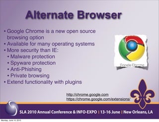 Alternate Browser
  • Google Chrome is a new open source
    browsing option
  • Available for many operating systems
  • More security than IE:
    • Malware protection
    • Spyware protection
    • Anti-Phishing
    • Private browsing
  • Extend functionality with plugins
                               http://chrome.google.com
                               https://chrome.google.com/extensions/




Monday, June 14, 2010
 