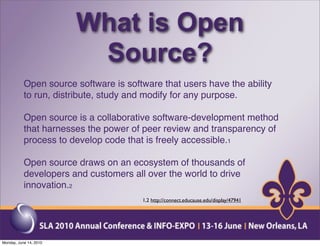 What is Open
                         Source?
           Open source software is software that users have the ability
           to run, distribute, study and modify for any purpose.

           Open source is a collaborative software-development method
           that harnesses the power of peer review and transparency of
           process to develop code that is freely accessible.1

           Open source draws on an ecosystem of thousands of
           developers and customers all over the world to drive
           innovation.2
                                       1,2 http://connect.educause.edu/display/47941




Monday, June 14, 2010
 