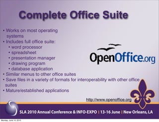 Complete Office Suite
 • Works on most operating
   systems
 • Includes full ofﬁce suite:
    • word processor
    • spreadsheet
    • presentation manager
    • drawing program
    • database application
 • Similar menus to other ofﬁce suites
 • Save ﬁles in a variety of formats for interoperability with other ofﬁce
  suites
 • Mature/established applications
                                             http://www.openofﬁce.org



Monday, June 14, 2010
 