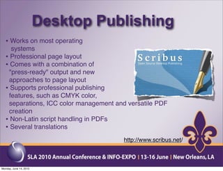 Desktop Publishing
  • Works on most operating
    systems
  • Professional page layout
  • Comes with a combination of
   "press-ready" output and new
   approaches to page layout
  • Supports professional publishing
   features, such as CMYK color,
   separations, ICC color management and versatile PDF
   creation
  • Non-Latin script handling in PDFs
  • Several translations
                                        http://www.scribus.net/



Monday, June 14, 2010
 