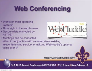 Web Conferencing
• Works on most operating
  systems
• Runs right in the web browser
• Secure (data encrypted by
 HTTPS)
• Meetings can be conducted
 either in conjunction with an enterpriseʼs existing
 teleconferencing service, or utilizing WebHuddleʼs optional
 voice over IP


                                    https://www.webhuddle.com/



Monday, June 14, 2010
 