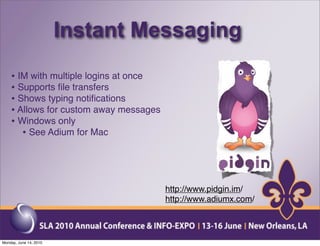 Instant Messaging
    • IM with multiple logins at once
    • Supports ﬁle transfers
    • Shows typing notiﬁcations
    • Allows for custom away messages
    • Windows only
       • See Adium for Mac



                                        http://www.pidgin.im/
                                        http://www.adiumx.com/




Monday, June 14, 2010
 