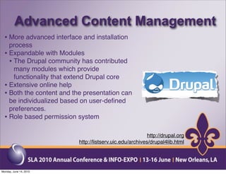 Advanced Content Management
  • More advanced interface and installation
    process
  • Expandable with Modules
    • The Drupal community has contributed
      many modules which provide
      functionality that extend Drupal core
  • Extensive online help
  • Both the content and the presentation can
    be individualized based on user-deﬁned
    preferences.
  • Role based permission system

                                                           http://drupal.org
                           http://listserv.uic.edu/archives/drupal4lib.html




Monday, June 14, 2010
 