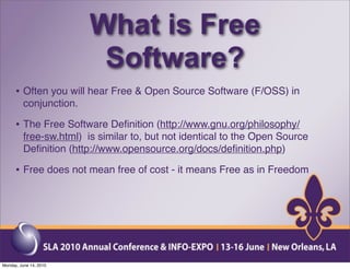 What is Free
                          Software?
      • Often you will hear Free & Open Source Software (F/OSS) in
          conjunction.

      • The Free Software Deﬁnition (http://www.gnu.org/philosophy/
          free-sw.html) is similar to, but not identical to the Open Source
          Deﬁnition (http://www.opensource.org/docs/deﬁnition.php)

      • Free does not mean free of cost - it means Free as in Freedom




Monday, June 14, 2010
 