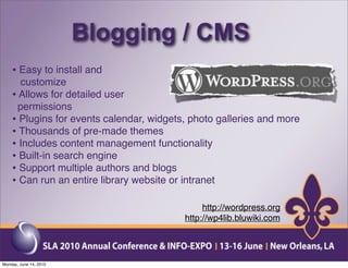 Blogging / CMS
    • Easy to install and
      customize
    • Allows for detailed user
      permissions
    • Plugins for events calendar, widgets, photo galleries and more
    • Thousands of pre-made themes
    • Includes content management functionality
    • Built-in search engine
    • Support multiple authors and blogs
    • Can run an entire library website or intranet

                                               http://wordpress.org
                                          http://wp4lib.bluwiki.com




Monday, June 14, 2010
 