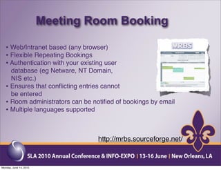 Meeting Room Booking

   • Web/Intranet based (any browser)
   • Flexible Repeating Bookings
   • Authentication with your existing user
     database (eg Netware, NT Domain,
     NIS etc.)
   • Ensures that conﬂicting entries cannot
     be entered
   • Room administrators can be notiﬁed of bookings by email
   • Multiple languages supported


                                    http://mrbs.sourceforge.net/


Monday, June 14, 2010
 