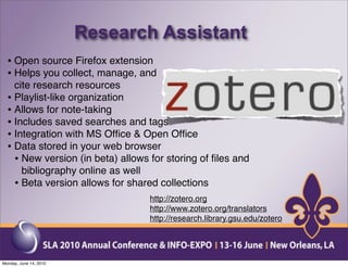 Research Assistant
  • Open source Firefox extension
  • Helps you collect, manage, and
    cite research resources
  • Playlist-like organization
  • Allows for note-taking
  • Includes saved searches and tags
  • Integration with MS Ofﬁce & Open Ofﬁce
  • Data stored in your web browser
    • New version (in beta) allows for storing of ﬁles and
      bibliography online as well
    • Beta version allows for shared collections
                                   http://zotero.org
                                   http://www.zotero.org/translators
                                   http://research.library.gsu.edu/zotero




Monday, June 14, 2010
 