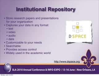 Institutional Repository
     • Store research papers and presentations
       for your organization
     • Captures your data in any format:
       • text
       • video
       • audio
       • data
     • Customizable to your needs
     • Searchable
     • Provides access control
     • Widely used in the academic world

                                           http://www.dspace.org



Monday, June 14, 2010
 