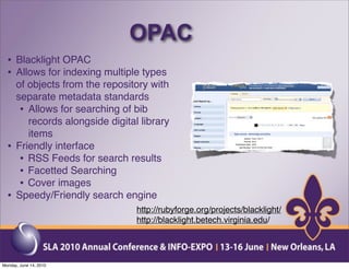 OPAC
  • Blacklight OPAC
  • Allows for indexing multiple types
      of objects from the repository with
      separate metadata standards
       • Allows for searching of bib
         records alongside digital library
         items
  •   Friendly interface
       • RSS Feeds for search results
       • Facetted Searching
       • Cover images
  •   Speedy/Friendly search engine
                                  http://rubyforge.org/projects/blacklight/
                                  http://blacklight.betech.virginia.edu/




Monday, June 14, 2010
 