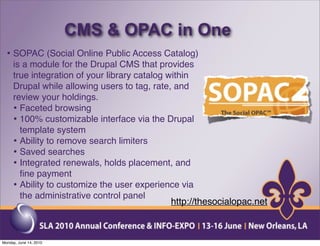 CMS & OPAC in One
  • SOPAC (Social Online Public Access Catalog)
     is a module for the Drupal CMS that provides
     true integration of your library catalog within
     Drupal while allowing users to tag, rate, and
     review your holdings.
     • Faceted browsing
     • 100% customizable interface via the Drupal
       template system
     • Ability to remove search limiters
     • Saved searches
     • Integrated renewals, holds placement, and
       ﬁne payment
     • Ability to customize the user experience via
       the administrative control panel
                                               http://thesocialopac.net



Monday, June 14, 2010
 
