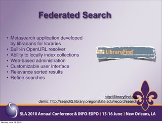 Federated Search

     • Metasearch application developed
         by librarians for libraries
     •   Built-in OpenURL resolver
     •   Ability to locally index collections
     •   Web-based administration
     •   Customizable user interface
     •   Relevance sorted results
     •   Reﬁne searches



                                                                http://libraryﬁnd.org
                        demo: http://search2.library.oregonstate.edu/record/search




Monday, June 14, 2010
 