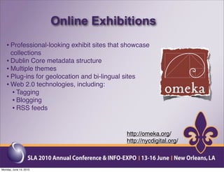 Online Exhibitions
   • Professional-looking exhibit sites that showcase
     collections
   • Dublin Core metadata structure
   • Multiple themes
   • Plug-ins for geolocation and bi-lingual sites
   • Web 2.0 technologies, including:
     • Tagging
     • Blogging
     • RSS feeds


                                              http://omeka.org/
                                              http://nycdigital.org/



Monday, June 14, 2010
 