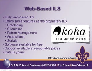 Web-Based ILS
   • Fully web-based ILS
   • Offers same features as the proprietary ILS
     • Cataloging
     • Circulation
     • Patron Management
     • Acquisitions
     • Serials
   • Software available for free
   • Support available at reasonable prices
   • Data is yours!
                                  http://koha-community.org



Monday, June 14, 2010
 