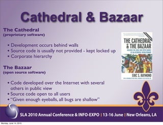 Cathedral & Bazaar
  The Cathedral
  (proprietary software)


      • Development occurs behind walls
      • Source code is usually not provided - kept locked up
      • Corporate hierarchy
  The Bazaar
  (open source software)


      • Code developed over the Internet with several
        others in public view
      • Source code open to all users
      • “Given enough eyeballs, all bugs are shallow”


Monday, June 14, 2010
 