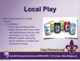 Local Play
  • Donʼt have access to a web
     server?
      • Try BitNami:
         • Free, easy to setup wikis,
           blogs, forums and many other
           web applications that you can
           run locally or in the cloud.
           BitNami makes deploying
           server software a simple and
           enjoyable process.

                                           http://bitnami.org/

Monday, June 14, 2010
 