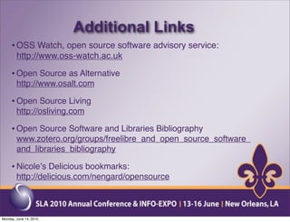 Additional Links
     • OSS Watch, open source software advisory service:
        http://www.oss-watch.ac.uk

     • Open Source as Alternative
        http://www.osalt.com

     • Open Source Living
        http://osliving.com

     • Open Source Software and Libraries Bibliography
        www.zotero.org/groups/freelibre_and_open_source_software_
        and_libraries_bibliography

     • Nicoleʼs Delicious bookmarks:
        http://delicious.com/nengard/opensource



Monday, June 14, 2010
 