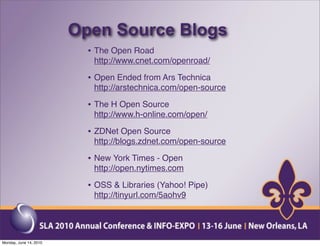 Open Source Blogs
                          • The Open Road
                           http://www.cnet.com/openroad/

                          • Open Ended from Ars Technica
                           http://arstechnica.com/open-source

                          • The H Open Source
                           http://www.h-online.com/open/

                          • ZDNet Open Source
                           http://blogs.zdnet.com/open-source

                          • New York Times - Open
                           http://open.nytimes.com

                          • OSS & Libraries (Yahoo! Pipe)
                           http://tinyurl.com/5aohv9




Monday, June 14, 2010
 