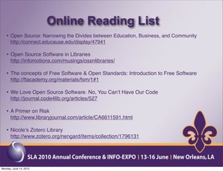 Online Reading List
   • Open Source: Narrowing the Divides between Education, Business, and Community
      http://connect.educause.edu/display/47941

   • Open Source Software in Libraries
      http://infomotions.com/musings/ossnlibraries/

   • The concepts of Free Software & Open Standards: Introduction to Free Software
      http://ftacademy.org/materials/fsm/1#1

   • We Love Open Source Software. No, You Canʼt Have Our Code
      http://journal.code4lib.org/articles/527

   • A Primer on Risk
      http://www.libraryjournal.com/article/CA6611591.html

   • Nicoleʼs Zotero Library
      http://www.zotero.org/nengard/items/collection/1796131




Monday, June 14, 2010
 