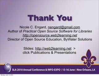 Thank You
                   Nicole C. Engard, nengard@gmail.com
           Author of Practical Open Source Software for Libraries
                     http://opensource.web2learning.net
           Director of Open Source Education, ByWater Solutions

                        Slides: http://web2learning.net >
                        click Publications & Presentations




Monday, June 14, 2010
 