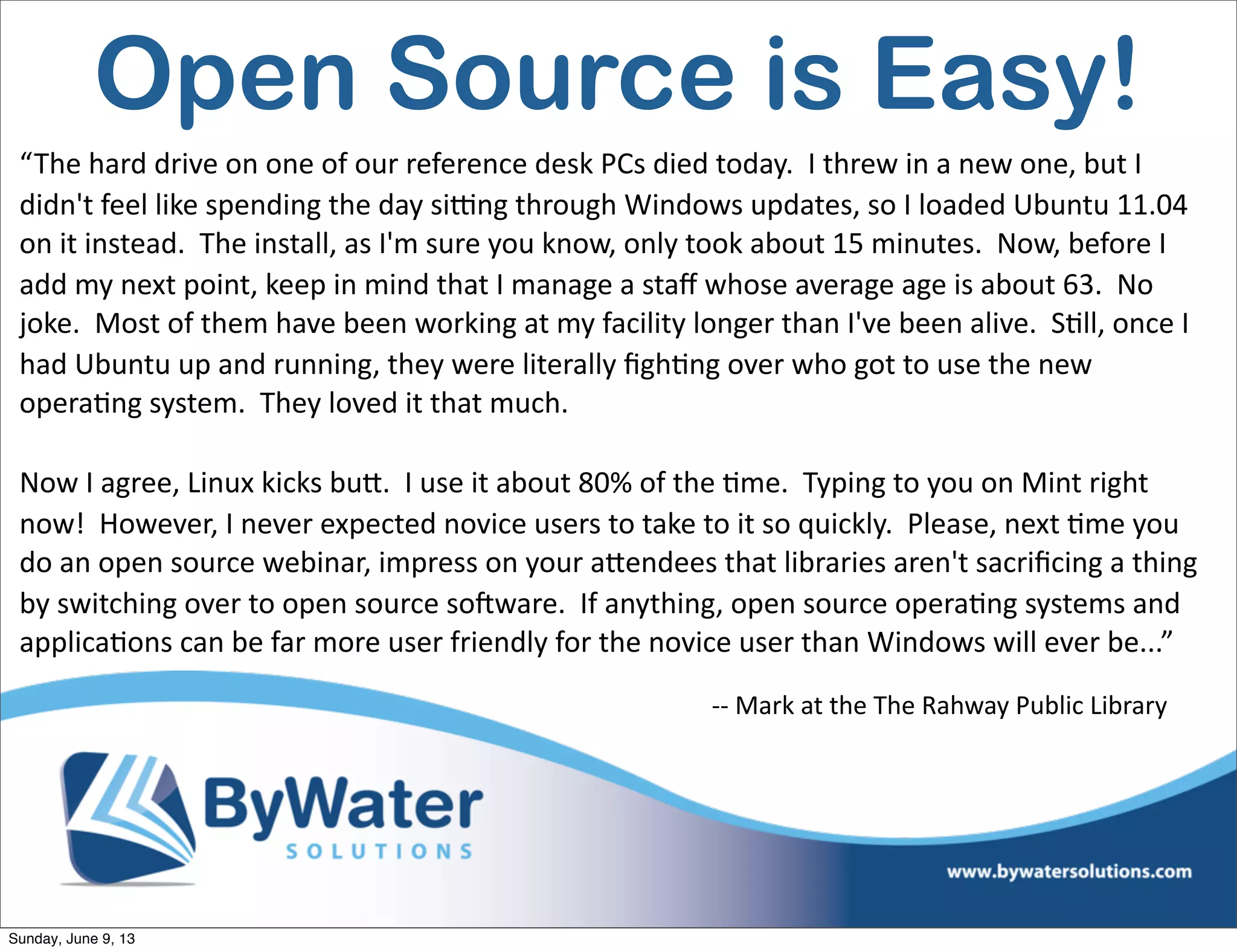 Open Source is Easy!
“The  hard  drive  on  one  of  our  reference  desk  PCs  died  today.    I  threw  in  a  new  one,  but  I  
didn't  feel  like  spending  the  day  si^ng  through  Windows  updates,  so  I  loaded  Ubuntu  11.04  
on  it  instead.    The  install,  as  I'm  sure  you  know,  only  took  about  15  minutes.    Now,  before  I  
add  my  next  point,  keep  in  mind  that  I  manage  a  staﬀ  whose  average  age  is  about  63.    No  
joke.    Most  of  them  have  been  working  at  my  facility  longer  than  I've  been  alive.    S6ll,  once  I  
had  Ubuntu  up  and  running,  they  were  literally  ﬁgh6ng  over  who  got  to  use  the  new  
opera6ng  system.    They  loved  it  that  much.    
Now  I  agree,  Linux  kicks  buV.    I  use  it  about  80%  of  the  6me.    Typing  to  you  on  Mint  right  
now!    However,  I  never  expected  novice  users  to  take  to  it  so  quickly.    Please,  next  6me  you  
do  an  open  source  webinar,  impress  on  your  aVendees  that  libraries  aren't  sacriﬁcing  a  thing  
by  switching  over  to  open  source  soHware.    If  anything,  open  source  opera6ng  systems  and  
applica6ons  can  be  far  more  user  friendly  for  the  novice  user  than  Windows  will  ever  be...”
-­‐-­‐  Mark  at  the  The  Rahway  Public  Library
Sunday, June 9, 13
 