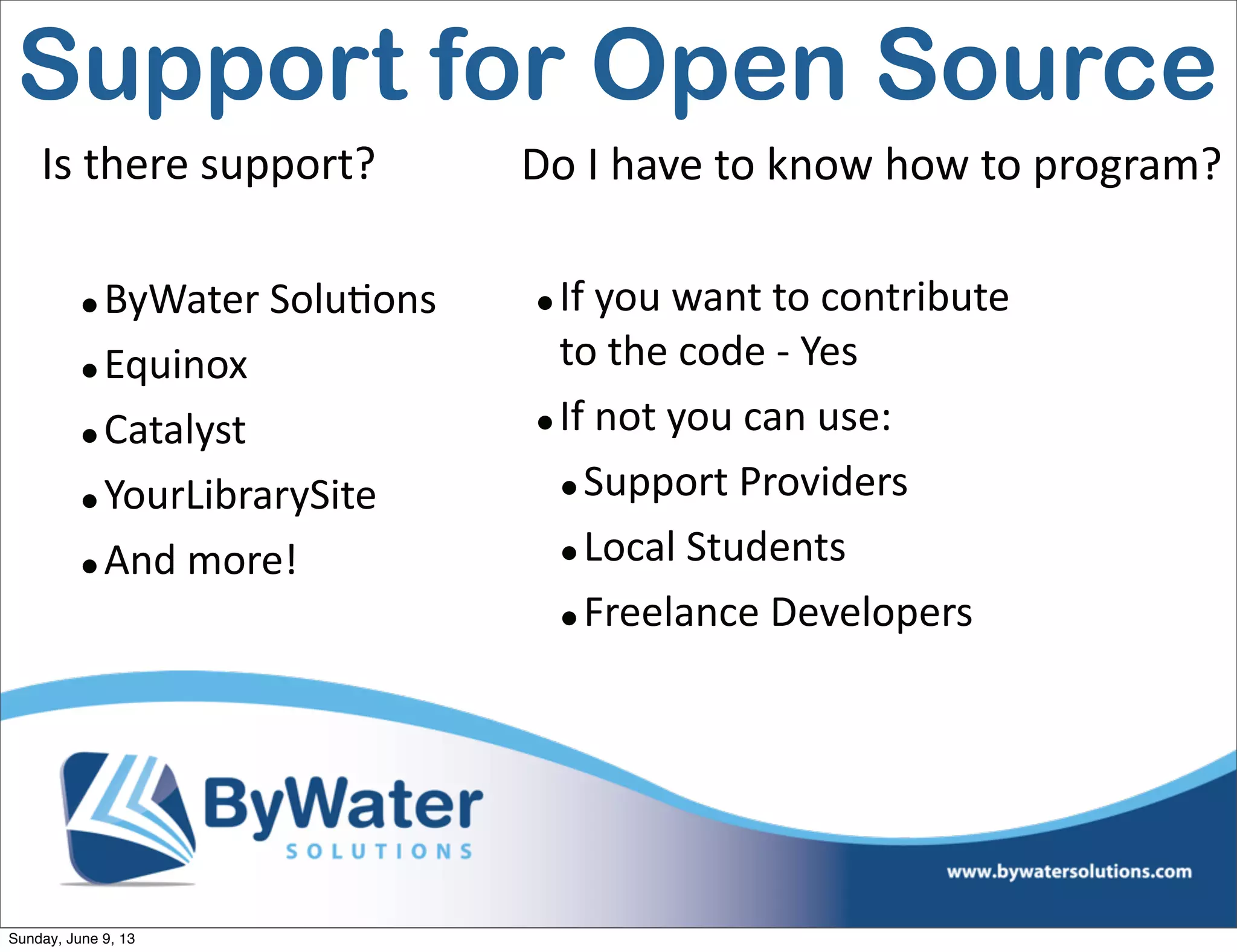 •ByWater  Solu6ons
•Equinox
•Catalyst
•YourLibrarySite
•And  more!
Is  there  support? Do  I  have  to  know  how  to  program?
•If  you  want  to  contribute  
to  the  code  -­‐  Yes
•If  not  you  can  use:
•Support  Providers
•Local  Students
•Freelance  Developers
Support for Open Source
Sunday, June 9, 13
 