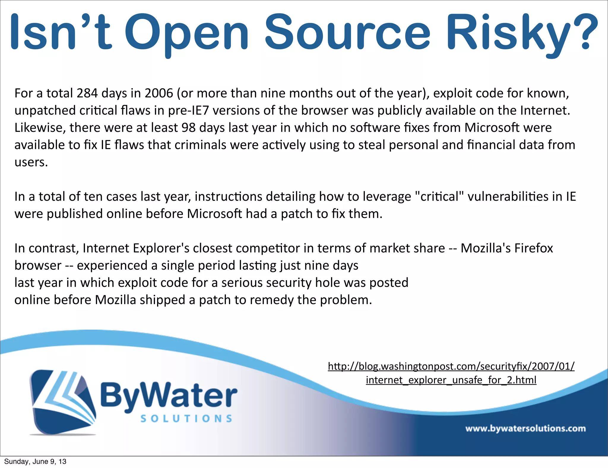 For  a  total  284  days  in  2006  (or  more  than  nine  months  out  of  the  year),  exploit  code  for  known,  
unpatched  cri6cal  ﬂaws  in  pre-­‐IE7  versions  of  the  browser  was  publicly  available  on  the  Internet.  
Likewise,  there  were  at  least  98  days  last  year  in  which  no  soHware  ﬁxes  from  MicrosoH  were  
available  to  ﬁx  IE  ﬂaws  that  criminals  were  ac6vely  using  to  steal  personal  and  ﬁnancial  data  from  
users.
In  a  total  of  ten  cases  last  year,  instruc6ons  detailing  how  to  leverage  "cri6cal"  vulnerabili6es  in  IE  
were  published  online  before  MicrosoH  had  a  patch  to  ﬁx  them.
In  contrast,  Internet  Explorer's  closest  compe6tor  in  terms  of  market  share  -­‐-­‐  Mozilla's  Firefox  
browser  -­‐-­‐  experienced  a  single  period  las6ng  just  nine  days
last  year  in  which  exploit  code  for  a  serious  security  hole  was  posted  
online  before  Mozilla  shipped  a  patch  to  remedy  the  problem.
h<p://blog.washingtonpost.com/securityﬁx/2007/01/
internet_explorer_unsafe_for_2.html  
Isn’t Open Source Risky?
Sunday, June 9, 13
 