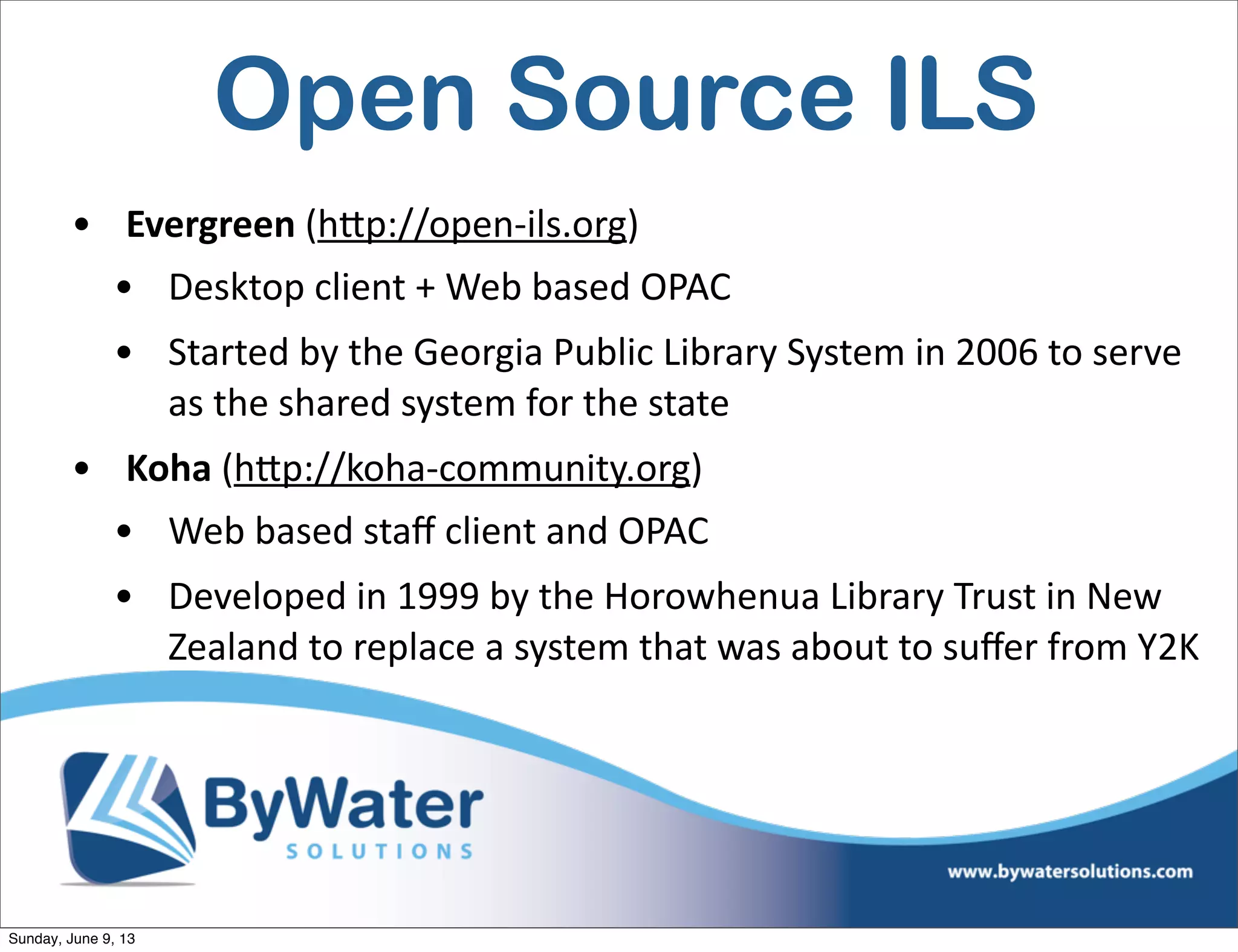 Open Source ILS
• Evergreen  (h<p://open-­‐ils.org)  
• Desktop  client  +  Web  based  OPAC
• Started  by  the  Georgia  Public  Library  System  in  2006  to  serve  
as  the  shared  system  for  the  state
• Koha  (h<p://koha-­‐community.org)  
• Web  based  staﬀ  client  and  OPAC
• Developed  in  1999  by  the  Horowhenua  Library  Trust  in  New  
Zealand  to  replace  a  system  that  was  about  to  suﬀer  from  Y2K
Sunday, June 9, 13
 