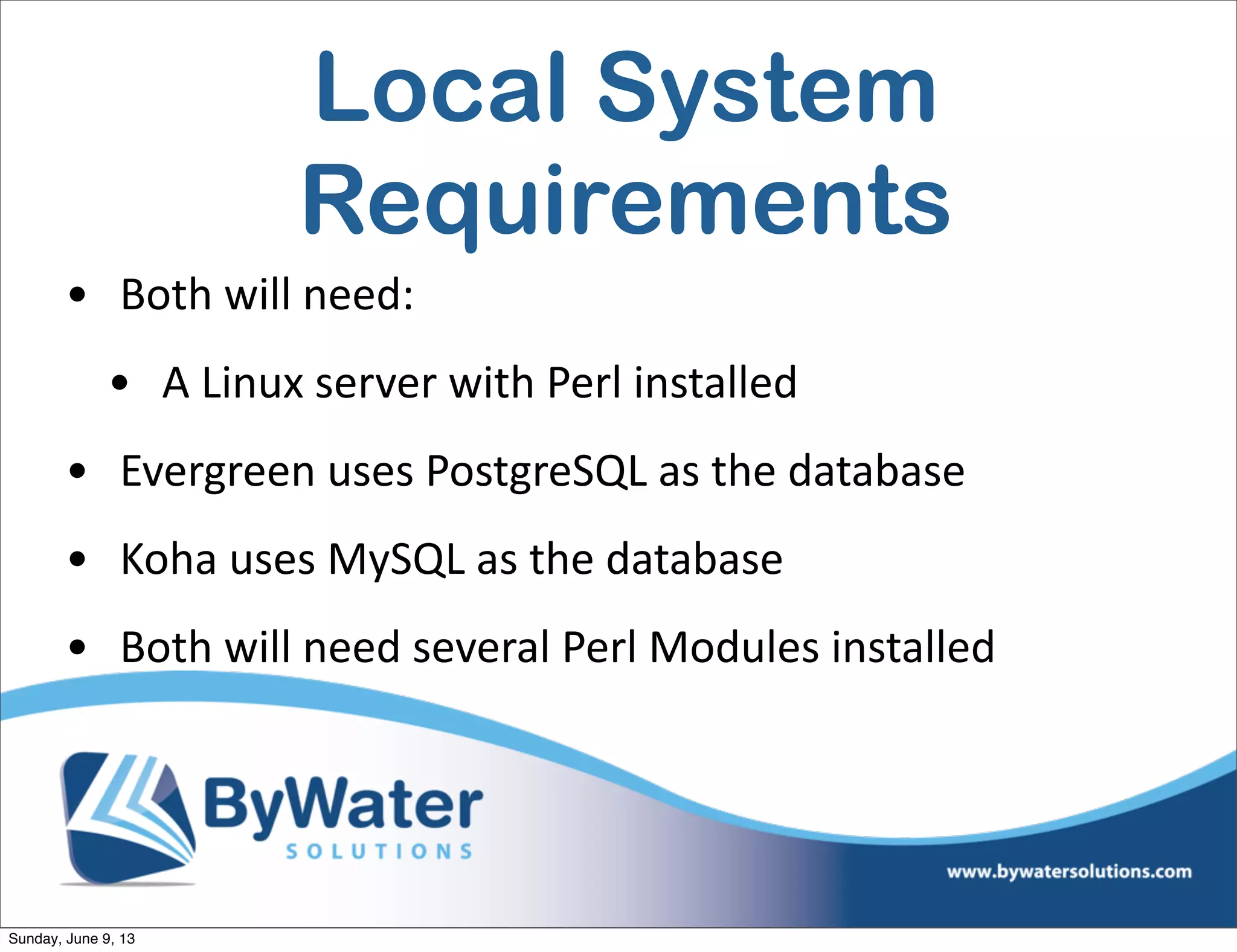 Local System
Requirements
• Both  will  need:
• A  Linux  server  with  Perl  installed
• Evergreen  uses  PostgreSQL  as  the  database
• Koha  uses  MySQL  as  the  database
• Both  will  need  several  Perl  Modules  installed
Sunday, June 9, 13
 