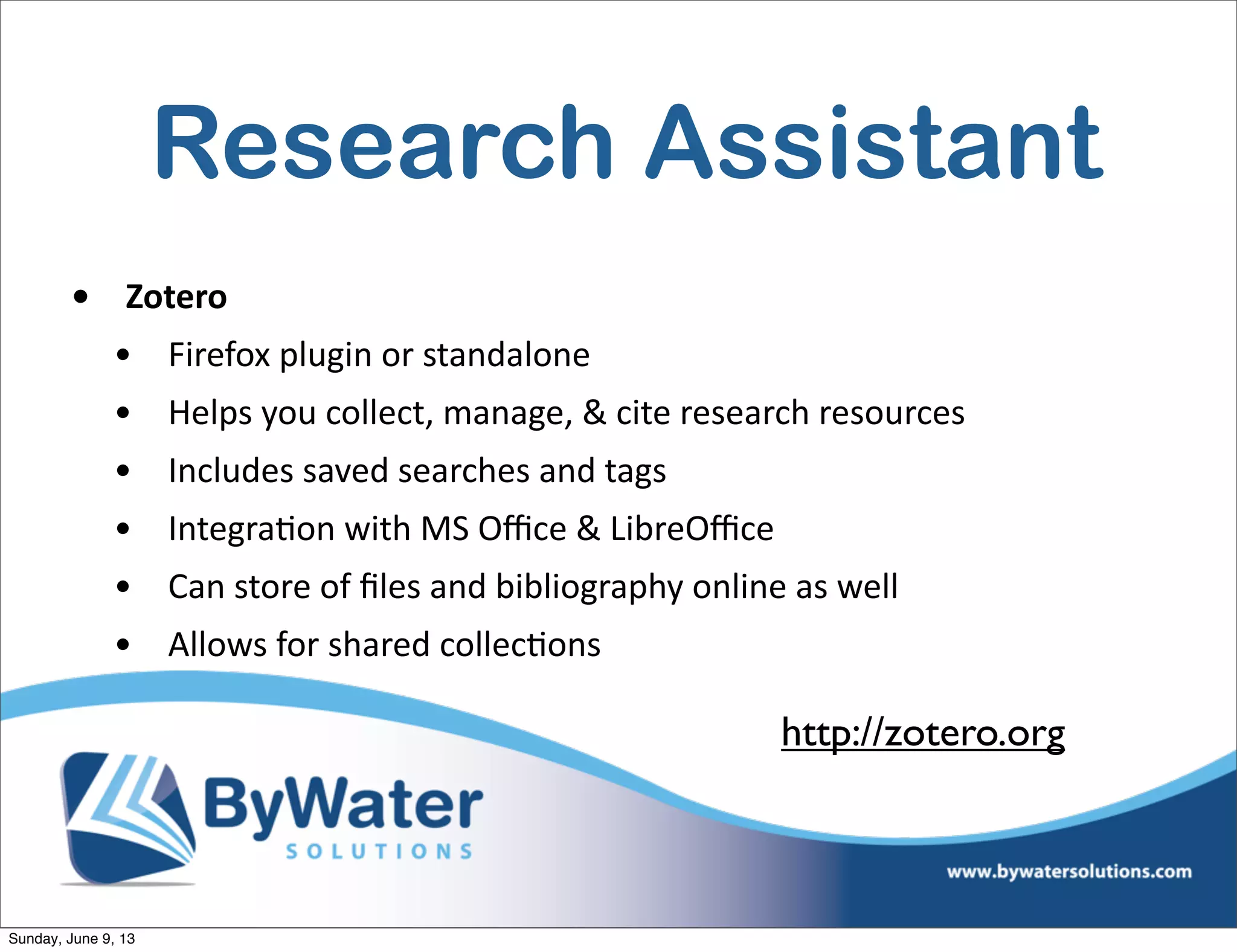 Research Assistant
• Zotero  
• Firefox  plugin  or  standalone
• Helps  you  collect,  manage,  &  cite  research  resources
• Includes  saved  searches  and  tags
• Integra6on  with  MS  Oﬃce  &  LibreOﬃce
• Can  store  of  ﬁles  and  bibliography  online  as  well
• Allows  for  shared  collec6ons
http://zotero.org
Sunday, June 9, 13
 