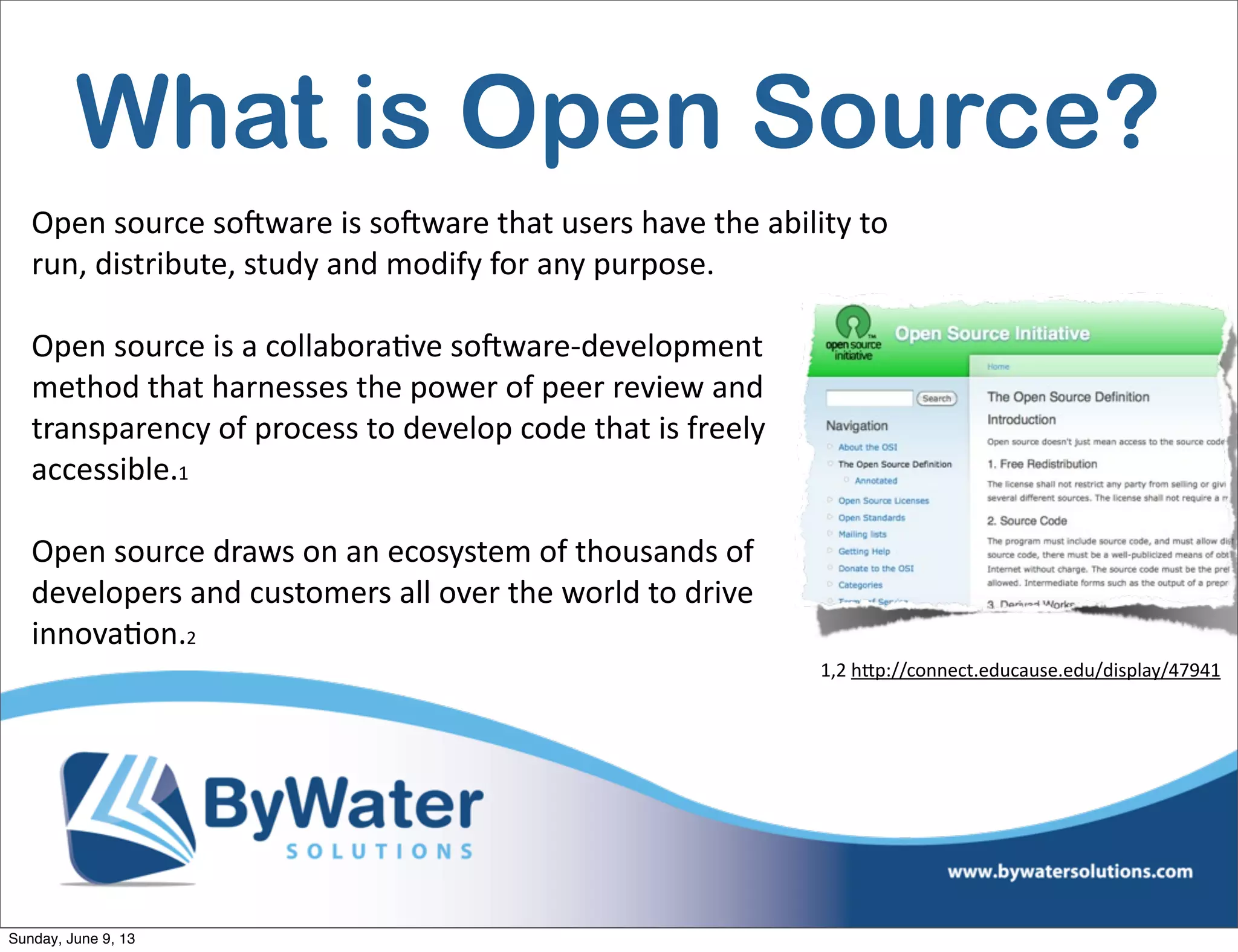 What is Open Source?
Open  source  soHware  is  soHware  that  users  have  the  ability  to  
run,  distribute,  study  and  modify  for  any  purpose.
Open  source  is  a  collabora6ve  soHware-­‐development  
method  that  harnesses  the  power  of  peer  review  and  
transparency  of  process  to  develop  code  that  is  freely  
accessible.1  
Open  source  draws  on  an  ecosystem  of  thousands  of  
developers  and  customers  all  over  the  world  to  drive  
innova6on.2                                                
1,2  h<p://connect.educause.edu/display/47941
Sunday, June 9, 13
 