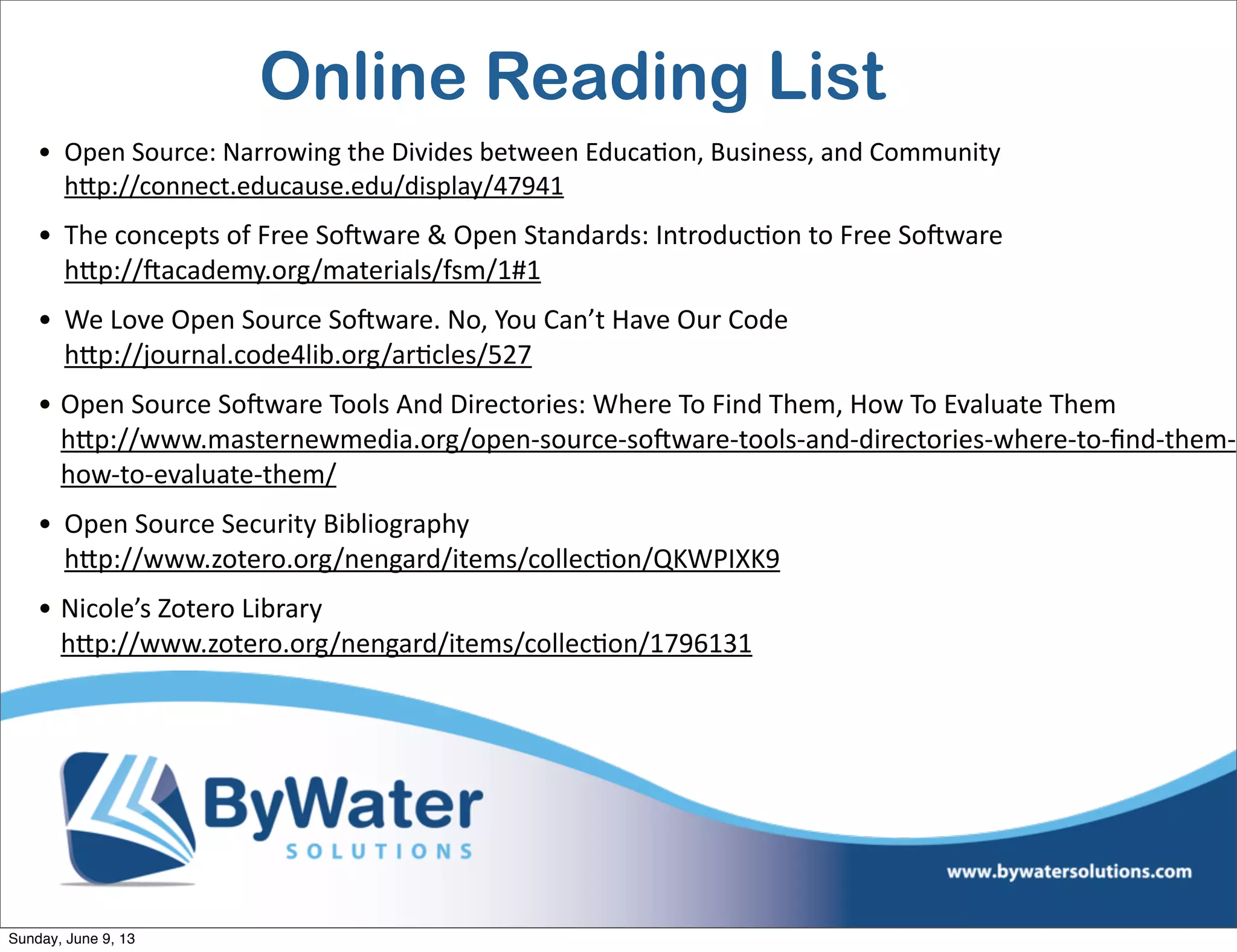 Online Reading List
• Open  Source:  Narrowing  the  Divides  between  Educa6on,  Business,  and  Community
hVp://connect.educause.edu/display/47941
• The  concepts  of  Free  SoHware  &  Open  Standards:  Introduc6on  to  Free  SoHware  
hVp://Hacademy.org/materials/fsm/1#1    
• We  Love  Open  Source  SoHware.  No,  You  Can’t  Have  Our  Code
hVp://journal.code4lib.org/ar6cles/527  
• Open  Source  SoHware  Tools  And  Directories:  Where  To  Find  Them,  How  To  Evaluate  Them
hVp://www.masternewmedia.org/open-­‐source-­‐soHware-­‐tools-­‐and-­‐directories-­‐where-­‐to-­‐ﬁnd-­‐them-­‐
how-­‐to-­‐evaluate-­‐them/
• Open  Source  Security  Bibliography
hVp://www.zotero.org/nengard/items/collec6on/QKWPIXK9  
• Nicole’s  Zotero  Library
hVp://www.zotero.org/nengard/items/collec6on/1796131
Sunday, June 9, 13
 