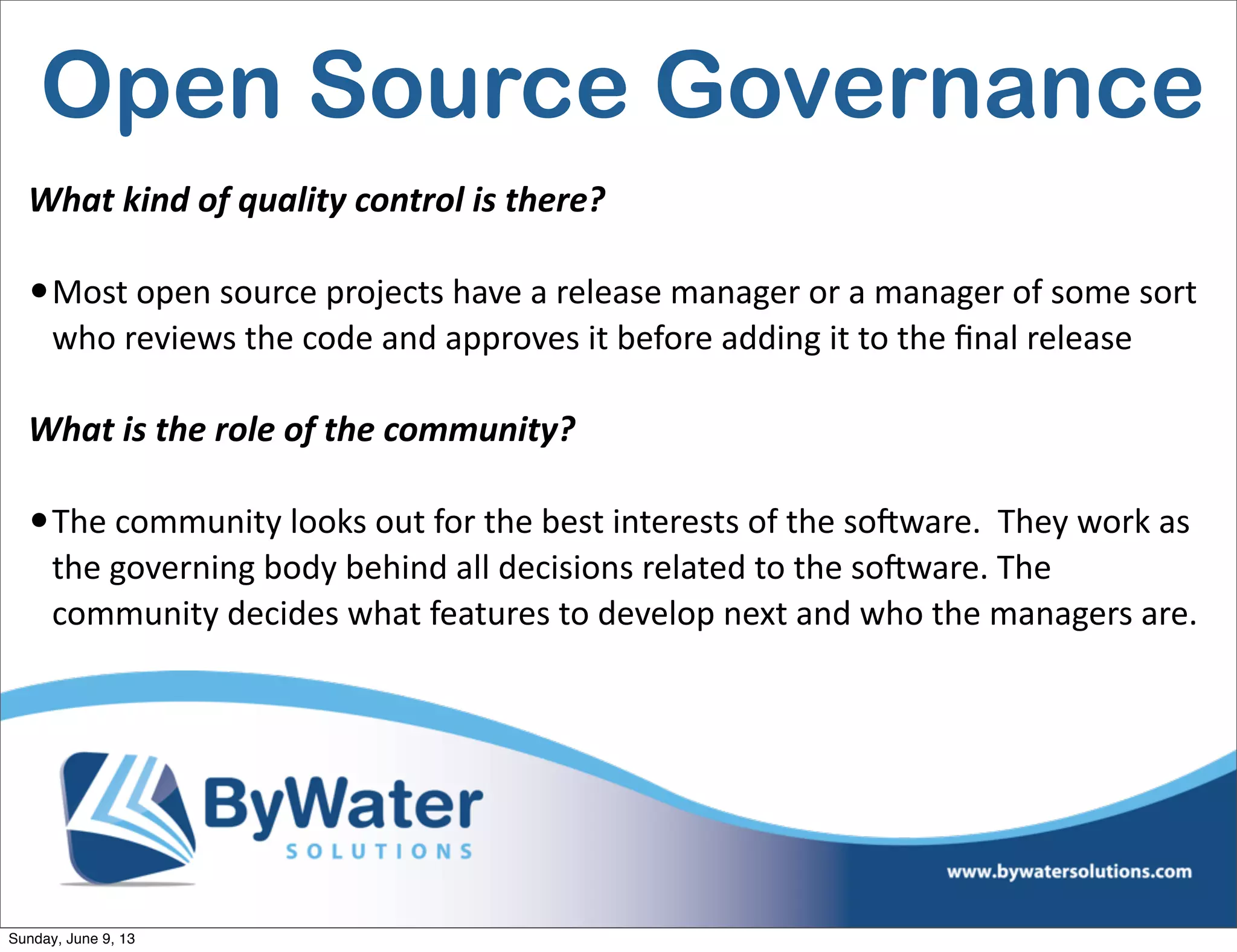 Open Source Governance
What  kind  of  quality  control  is  there?
•Most  open  source  projects  have  a  release  manager  or  a  manager  of  some  sort  
who  reviews  the  code  and  approves  it  before  adding  it  to  the  ﬁnal  release
What  is  the  role  of  the  community?
•The  community  looks  out  for  the  best  interests  of  the  soSware.    They  work  as  
the  governing  body  behind  all  decisions  related  to  the  soSware.  The  
community  decides  what  features  to  develop  next  and  who  the  managers  are.      
Sunday, June 9, 13
 