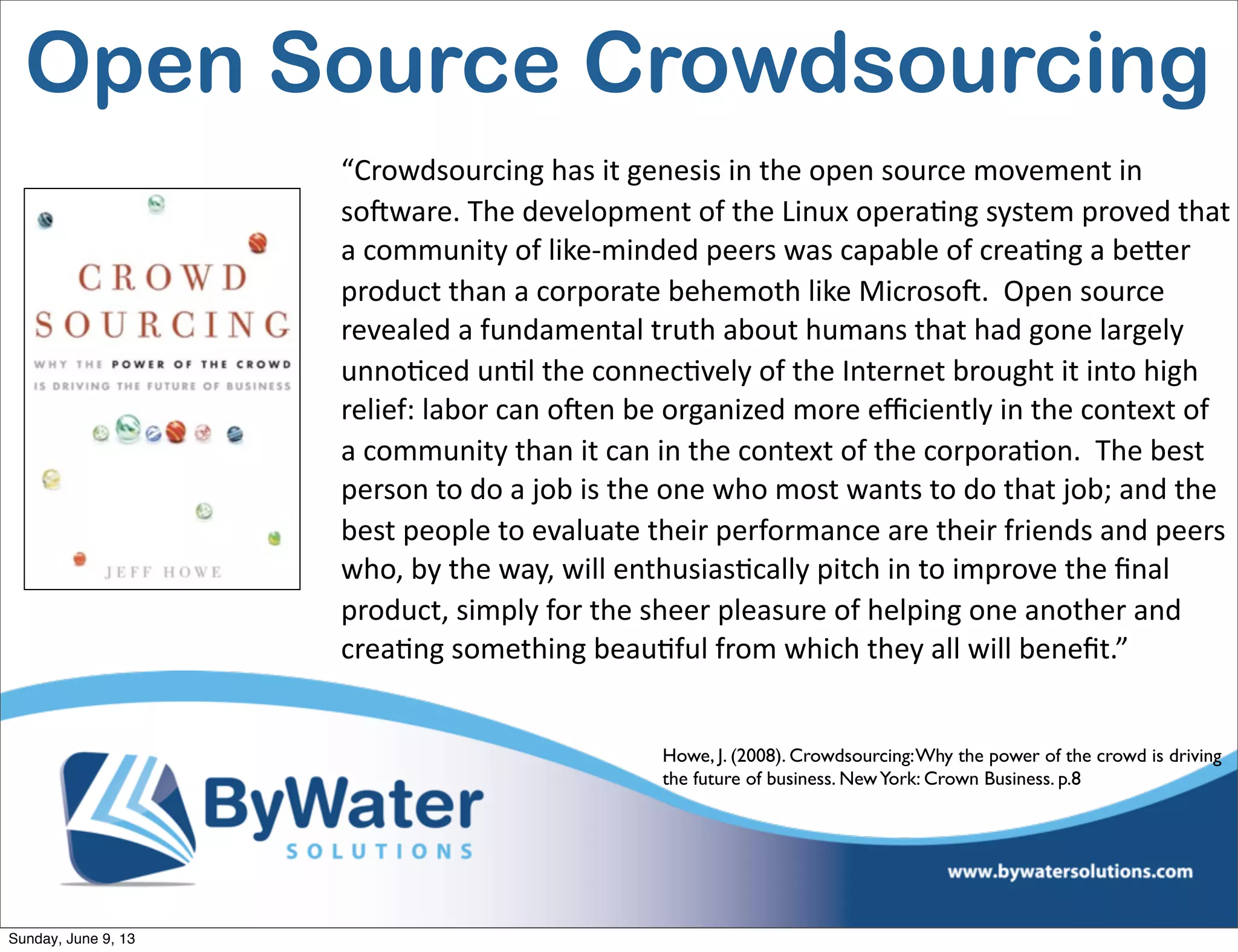 “Crowdsourcing  has  it  genesis  in  the  open  source  movement  in  
soHware.  The  development  of  the  Linux  opera6ng  system  proved  that  
a  community  of  like-­‐minded  peers  was  capable  of  crea6ng  a  beVer  
product  than  a  corporate  behemoth  like  MicrosoH.    Open  source  
revealed  a  fundamental  truth  about  humans  that  had  gone  largely  
unno6ced  un6l  the  connec6vely  of  the  Internet  brought  it  into  high  
relief:  labor  can  oHen  be  organized  more  eﬃciently  in  the  context  of  
a  community  than  it  can  in  the  context  of  the  corpora6on.    The  best  
person  to  do  a  job  is  the  one  who  most  wants  to  do  that  job;  and  the  
best  people  to  evaluate  their  performance  are  their  friends  and  peers  
who,  by  the  way,  will  enthusias6cally  pitch  in  to  improve  the  ﬁnal  
product,  simply  for  the  sheer  pleasure  of  helping  one  another  and  
crea6ng  something  beau6ful  from  which  they  all  will  beneﬁt.”
Howe, J. (2008). Crowdsourcing:Why the power of the crowd is driving
the future of business. NewYork: Crown Business. p.8
Open Source Crowdsourcing
Sunday, June 9, 13
 
