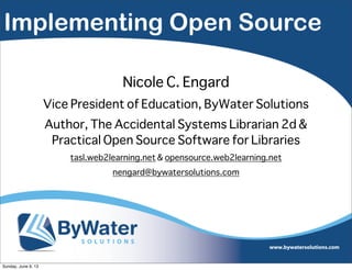 Implementing Open Source
Nicole C. Engard
Vice President of Education, ByWater Solutions
Author, The Accidental Systems Librarian 2d &
Practical Open Source Software for Libraries
tasl.web2learning.net & opensource.web2learning.net
nengard@bywatersolutions.com
Sunday, June 9, 13
 