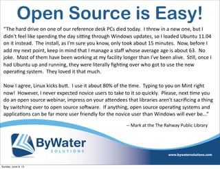 Open Source is Easy!
“The  hard  drive  on  one  of  our  reference  desk  PCs  died  today.    I  threw  in  a  new  one,  but  I  
didn't  feel  like  spending  the  day  si^ng  through  Windows  updates,  so  I  loaded  Ubuntu  11.04  
on  it  instead.    The  install,  as  I'm  sure  you  know,  only  took  about  15  minutes.    Now,  before  I  
add  my  next  point,  keep  in  mind  that  I  manage  a  staﬀ  whose  average  age  is  about  63.    No  
joke.    Most  of  them  have  been  working  at  my  facility  longer  than  I've  been  alive.    S6ll,  once  I  
had  Ubuntu  up  and  running,  they  were  literally  ﬁgh6ng  over  who  got  to  use  the  new  
opera6ng  system.    They  loved  it  that  much.    
Now  I  agree,  Linux  kicks  buV.    I  use  it  about  80%  of  the  6me.    Typing  to  you  on  Mint  right  
now!    However,  I  never  expected  novice  users  to  take  to  it  so  quickly.    Please,  next  6me  you  
do  an  open  source  webinar,  impress  on  your  aVendees  that  libraries  aren't  sacriﬁcing  a  thing  
by  switching  over  to  open  source  soHware.    If  anything,  open  source  opera6ng  systems  and  
applica6ons  can  be  far  more  user  friendly  for  the  novice  user  than  Windows  will  ever  be...”
-­‐-­‐  Mark  at  the  The  Rahway  Public  Library
Sunday, June 9, 13
 