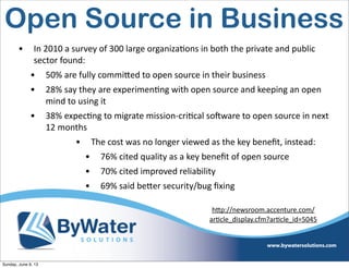 • In  2010  a  survey  of  300  large  organiza6ons  in  both  the  private  and  public  
sector  found:
• 50%  are  fully  commiVed  to  open  source  in  their  business  
• 28%  say  they  are  experimen6ng  with  open  source  and  keeping  an  open  
mind  to  using  it
• 38%  expec6ng  to  migrate  mission-­‐cri6cal  soHware  to  open  source  in  next  
12  months
• The  cost  was  no  longer  viewed  as  the  key  beneﬁt,  instead:
• 76%  cited  quality  as  a  key  beneﬁt  of  open  source
• 70%  cited  improved  reliability
• 69%  said  beVer  security/bug  ﬁxing
h<p://newsroom.accenture.com/
arIcle_display.cfm?arIcle_id=5045
Open Source in Business
Sunday, June 9, 13
 