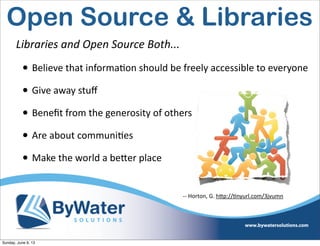 Libraries  and  Open  Source  Both...
• Believe  that  informaIon  should  be  freely  accessible  to  everyone
• Give  away  stuﬀ
• Beneﬁt  from  the  generosity  of  others
• Are  about  communiIes
• Make  the  world  a  be<er  place
-­‐-­‐  Horton,  G.  h<p://Inyurl.com/3jvumn
Open Source & Libraries
Sunday, June 9, 13
 