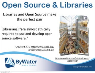 Libraries  and  Open  Source  make  
the  perfect  pair
[Librarians]  "are  almost  ethically  
required  to  use  and  develop  open  
source  soHware."  
Crawford,  R.  S.  h<p://www.lugod.org/
presentaIons/oss4lib.pdf
hVp://www.ﬂickr.com/photos/cavort/
151687944/
Open Source & Libraries
Sunday, June 9, 13
 