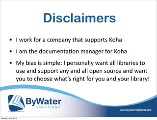 Disclaimers
• I  work  for  a  company  that  supports  Koha
• I  am  the  documenta6on  manager  for  Koha  
• My  bias  is  simple:  I  personally  want  all  libraries  to  
use  and  support  any  and  all  open  source  and  want  
you  to  choose  what’s  right  for  you  and  your  library!
Sunday, June 9, 13
 