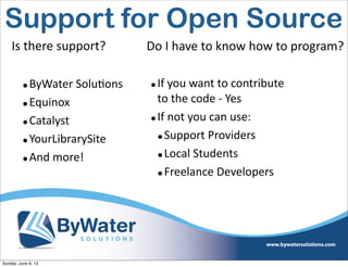 •ByWater  Solu6ons
•Equinox
•Catalyst
•YourLibrarySite
•And  more!
Is  there  support? Do  I  have  to  know  how  to  program?
•If  you  want  to  contribute  
to  the  code  -­‐  Yes
•If  not  you  can  use:
•Support  Providers
•Local  Students
•Freelance  Developers
Support for Open Source
Sunday, June 9, 13
 