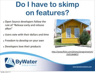 • Open  Source  developers  follow  the  
rule  of  “Release  early  and  release  
oHen”
• Users  vote  with  their  dollars  and  6me
• Freedom  to  develop  on  your  own
• Developers  love  their  products
hVp://www.ﬂickr.com/photos/programwitch/
2505184887/
Do I have to skimp
on features?
Sunday, June 9, 13
 