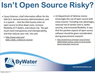 • Casey  Coleman,  chief  informa6on  oﬃcer  for  the  
GSA  (U.S.  General  Services  Administra6on),  said  
in  a  speech  ...  that  the  GSA  heavily  relies  on  
open  source  to  drive  down  costs,  increase  
ﬂexibility  of  IT  dollars,  and  reduce  risk.  ‘You  get  
much  more  transparency  and  interoperability,  
and  that  reduces  your  risk,’  she  said.
• h<p://news.cnet.com/
8301-­‐13505_3-­‐9921115-­‐16.html
Isn’t Open Source Risky?
• US  Department  of  Defense  memo  
encourages  the  use  of  open  source  with  
many  reasons  “including  cost  advantages,  
reduced  risk  of  vendor  lock-­‐in,  beVer  
security,  and  increased  ﬂexibility.  It  says  
that  the  posi6ve  aspects  of  open  source  
soHware  should  be  given  considera6on  
during  procurement  research.
• h<p://arstechnica.com/open-­‐source/news/
2009/10/dod-­‐military-­‐needs-­‐to-­‐think-­‐harder-­‐
about-­‐using-­‐open-­‐source.ars  
Sunday, June 9, 13
 