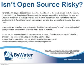 For  a  total  284  days  in  2006  (or  more  than  nine  months  out  of  the  year),  exploit  code  for  known,  
unpatched  cri6cal  ﬂaws  in  pre-­‐IE7  versions  of  the  browser  was  publicly  available  on  the  Internet.  
Likewise,  there  were  at  least  98  days  last  year  in  which  no  soHware  ﬁxes  from  MicrosoH  were  
available  to  ﬁx  IE  ﬂaws  that  criminals  were  ac6vely  using  to  steal  personal  and  ﬁnancial  data  from  
users.
In  a  total  of  ten  cases  last  year,  instruc6ons  detailing  how  to  leverage  "cri6cal"  vulnerabili6es  in  IE  
were  published  online  before  MicrosoH  had  a  patch  to  ﬁx  them.
In  contrast,  Internet  Explorer's  closest  compe6tor  in  terms  of  market  share  -­‐-­‐  Mozilla's  Firefox  
browser  -­‐-­‐  experienced  a  single  period  las6ng  just  nine  days
last  year  in  which  exploit  code  for  a  serious  security  hole  was  posted  
online  before  Mozilla  shipped  a  patch  to  remedy  the  problem.
h<p://blog.washingtonpost.com/securityﬁx/2007/01/
internet_explorer_unsafe_for_2.html  
Isn’t Open Source Risky?
Sunday, June 9, 13
 
