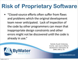 Risk of Proprietary Software
• “Closed-­‐source  eﬀorts  oHen  suﬀer  from  ﬂaws  
and  problems  which  the  original  development  
team  never  an6cipated.    Lack  of  inspec6on  of  
the  code  by  other  programmers  can  mean  that  
inappropriate  design  constraints  and  other  
errors  might  not  be  discovered  un6l  the  code  is  
already  in  use.”
Pavlicek,  Russell.  Embracing  
insanity  :  open  source  soSware  
development.  Indianapolis    IN:  
SAMS,  2000.  p.  33.
Sunday, June 9, 13
 