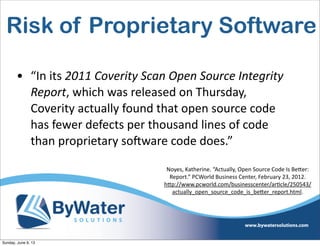 Risk of Proprietary Software
• “In  its  2011  Coverity  Scan  Open  Source  Integrity  
Report,  which  was  released  on  Thursday,  
Coverity  actually  found  that  open  source  code  
has  fewer  defects  per  thousand  lines  of  code  
than  proprietary  soHware  code  does.”
Noyes,  Katherine.  “Actually,  Open  Source  Code  Is  Be<er:  
Report.”  PCWorld  Business  Center,  February  23,  2012.  
h<p://www.pcworld.com/businesscenter/arIcle/250543/
actually_open_source_code_is_be<er_report.html.
Sunday, June 9, 13
 