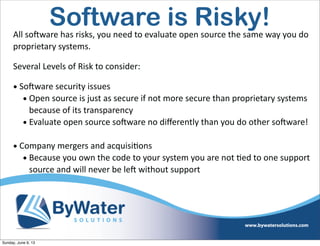 All  soSware  has  risks,  you  need  to  evaluate  open  source  the  same  way  you  do  
proprietary  systems.
Several  Levels  of  Risk  to  consider:
• SoSware  security  issues
• Open  source  is  just  as  secure  if  not  more  secure  than  proprietary  systems  
because  of  its  transparency
• Evaluate  open  source  soSware  no  diﬀerently  than  you  do  other  soSware!
• Company  mergers  and  acquisiIons
• Because  you  own  the  code  to  your  system  you  are  not  Ied  to  one  support  
source  and  will  never  be  leS  without  support  
Software is Risky!
Sunday, June 9, 13
 