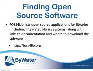 Finding Open
Source Software
• FOSS4Lib  lists  open  source  applica6ons  for  libraries  
(including  integrated  library  systems)  along  with  
links  to  documenta6on  and  where  to  download  the  
soHware
• hVp://foss4lib.org  
Sunday, June 9, 13
 