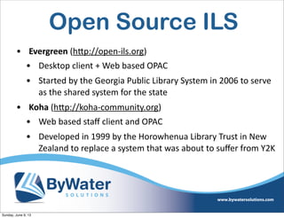 Open Source ILS
• Evergreen  (h<p://open-­‐ils.org)  
• Desktop  client  +  Web  based  OPAC
• Started  by  the  Georgia  Public  Library  System  in  2006  to  serve  
as  the  shared  system  for  the  state
• Koha  (h<p://koha-­‐community.org)  
• Web  based  staﬀ  client  and  OPAC
• Developed  in  1999  by  the  Horowhenua  Library  Trust  in  New  
Zealand  to  replace  a  system  that  was  about  to  suﬀer  from  Y2K
Sunday, June 9, 13
 
